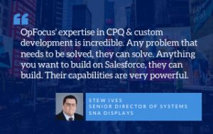 OpFocus' expertise in CPQ & custom development is incredible. Any problem that needs to be solved, they can solve. Anything you want to build on Salesforce, they can build. Their capabilities are very powerful. - Stew Ives Senior Director of Systems, SNA displays