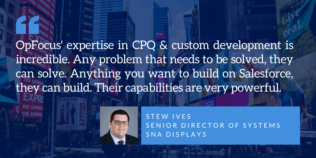 OpFocus' expertise in CPQ & custom development is incredible. Any problem that needs to be solved, they can solve. Anything you want to build on Salesforce, they can build. Their capabilities are very powerful. - Stew Ives Senior Director of Systems, SNA displays